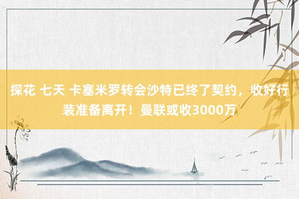 探花 七天 卡塞米罗转会沙特已终了契约，收好行装准备离开！曼联或收3000万