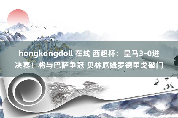 hongkongdoll 在线 西超杯：皇马3-0进决赛！将与巴萨争冠 贝林厄姆罗德里戈破门