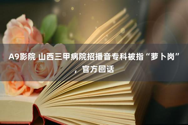 A9影院 山西三甲病院招播音专科被指“萝卜岗”，官方回话
