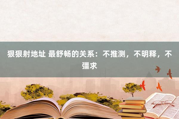狠狠射地址 最舒畅的关系：不推测，不明释，不彊求