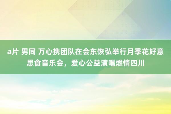 a片 男同 万心携团队在会东恢弘举行月季花好意思食音乐会，爱心公益演唱燃情四川