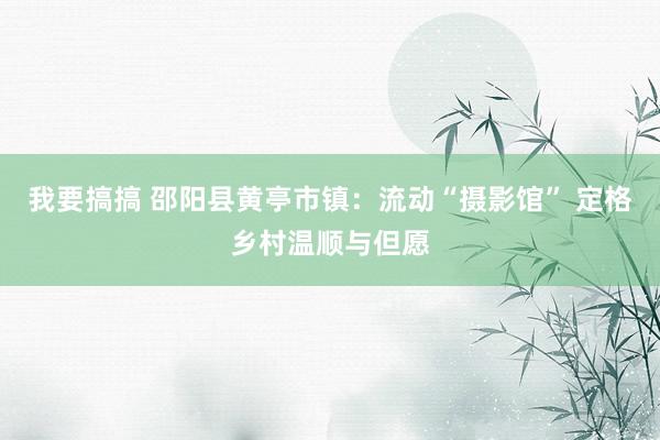 我要搞搞 邵阳县黄亭市镇：流动“摄影馆” 定格乡村温顺与但愿