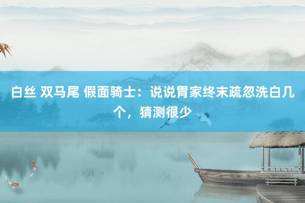 白丝 双马尾 假面骑士：说说胃家终末疏忽洗白几个，猜测很少