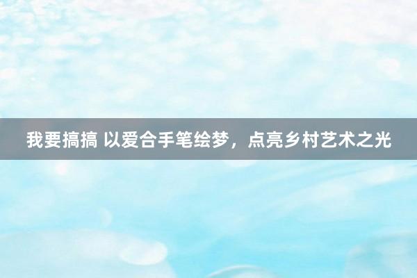 我要搞搞 以爱合手笔绘梦，点亮乡村艺术之光