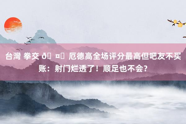 台灣 拳交 🤔厄德高全场评分最高但吧友不买账：射门烂透了！顺足也不会？
