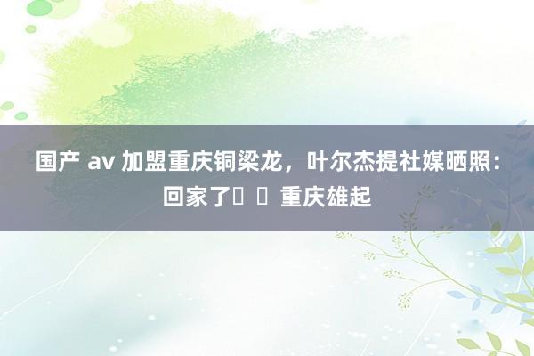 国产 av 加盟重庆铜梁龙，叶尔杰提社媒晒照：回家了❤️重庆雄起