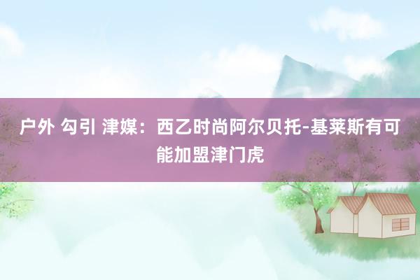 户外 勾引 津媒：西乙时尚阿尔贝托-基莱斯有可能加盟津门虎