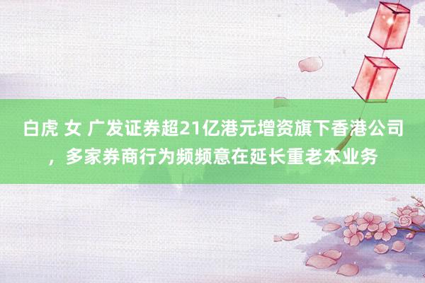 白虎 女 广发证券超21亿港元增资旗下香港公司，多家券商行为频频意在延长重老本业务