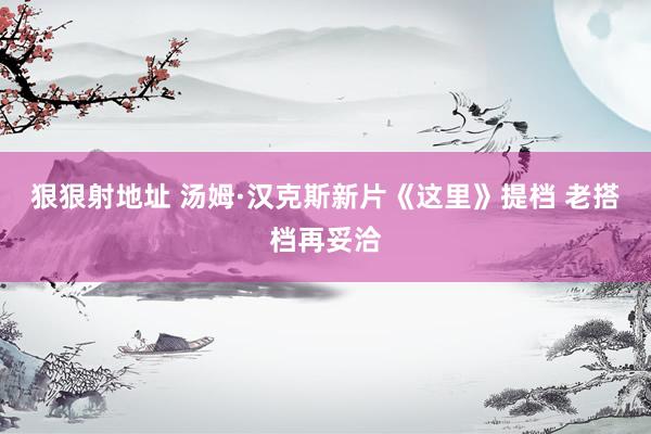 狠狠射地址 汤姆·汉克斯新片《这里》提档 老搭档再妥洽