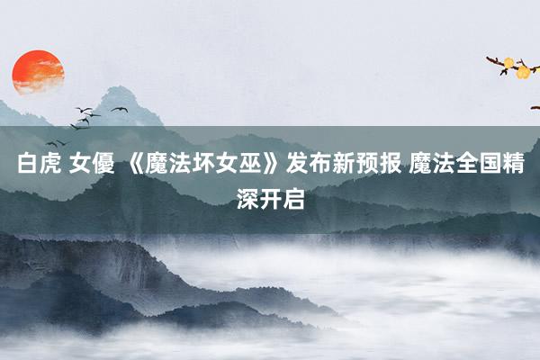 白虎 女優 《魔法坏女巫》发布新预报 魔法全国精深开启