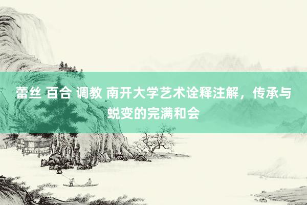 蕾丝 百合 调教 南开大学艺术诠释注解，传承与蜕变的完满和会