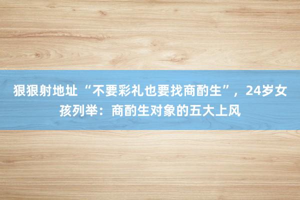 狠狠射地址 “不要彩礼也要找商酌生”，24岁女孩列举：商酌生对象的五大上风