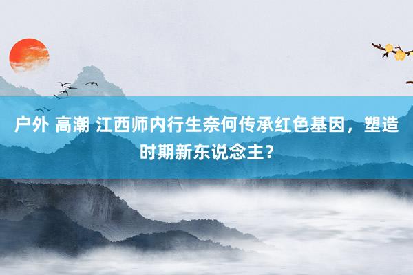 户外 高潮 江西师内行生奈何传承红色基因，塑造时期新东说念主？