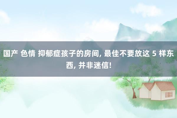 国产 色情 抑郁症孩子的房间， 最佳不要放这 5 样东西， 并非迷信!