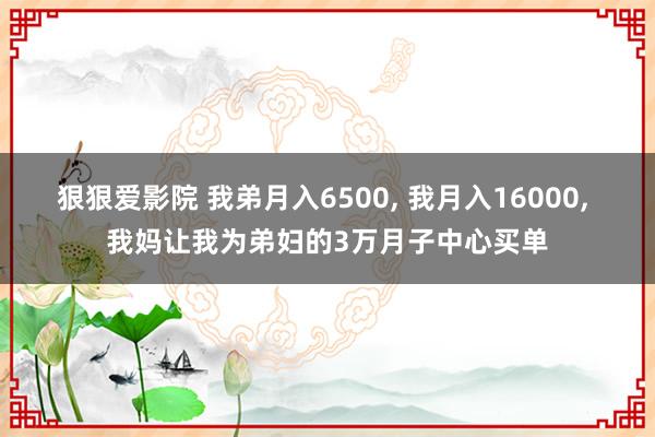 狠狠爱影院 我弟月入6500， 我月入16000， 我妈让我为弟妇的3万月子中心买单