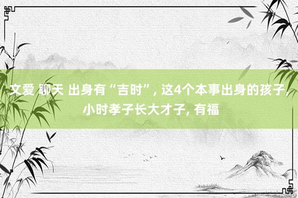 文爱 聊天 出身有“吉时”， 这4个本事出身的孩子， 小时孝子长大才子， 有福
