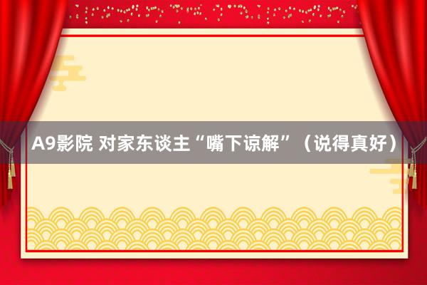 A9影院 对家东谈主“嘴下谅解”（说得真好）