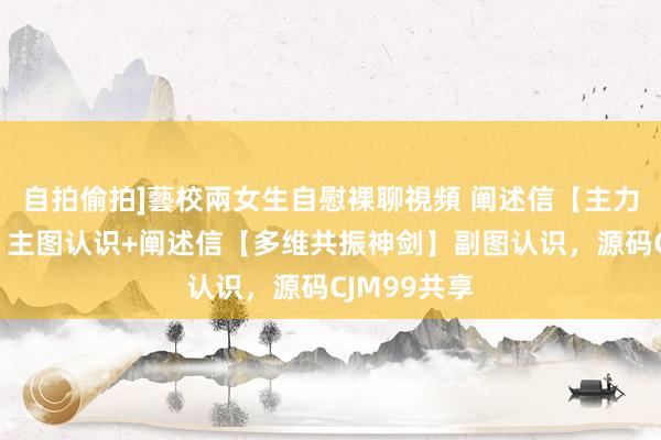 自拍偷拍]藝校兩女生自慰裸聊視頻 阐述信【主力抄底追踪】主图认识+阐述信【多维共振神剑】副图认识，源码CJM99共享