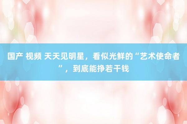 国产 视频 天天见明星，看似光鲜的“艺术使命者”，到底能挣若干钱