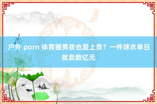 户外 porn 体育圈男孩也爱上贡？一件球衣单日就卖数亿元