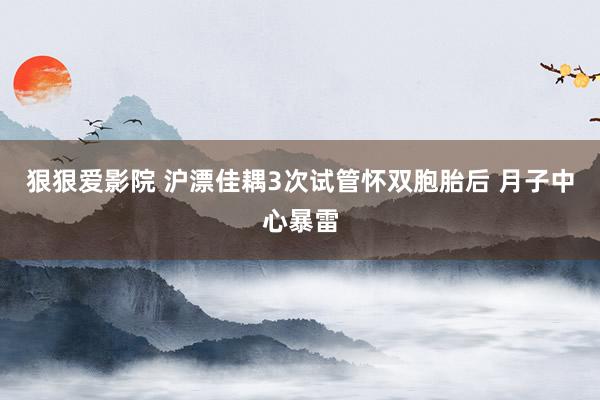狠狠爱影院 沪漂佳耦3次试管怀双胞胎后 月子中心暴雷