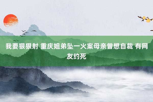 我要狠狠射 重庆姐弟坠一火案母亲曾想自裁 有网友约死