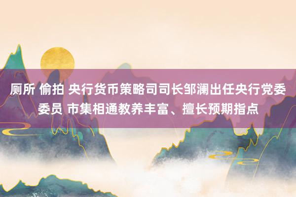 厕所 偷拍 央行货币策略司司长邹澜出任央行党委委员 市集相通教养丰富、擅长预期指点