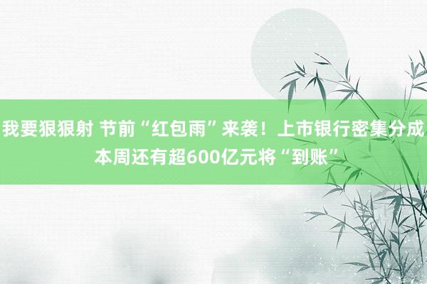 我要狠狠射 节前“红包雨”来袭！上市银行密集分成 本周还有超600亿元将“到账”