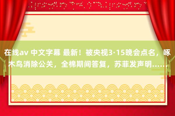 在线av 中文字幕 最新！被央视3·15晚会点名，啄木鸟消除公关，全棉期间答复，苏菲发声明......