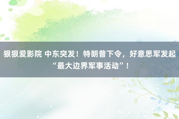 狠狠爱影院 中东突发！特朗普下令，好意思军发起“最大边界军事活动”！