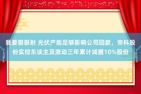 我要狠狠射 光伏产能足够影响公司回款，帝科股份实控东谈主及激动三年累计减握10%股份