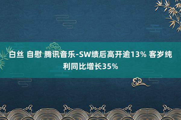 白丝 自慰 腾讯音乐-SW绩后高开逾13% 客岁纯利同比增长35%