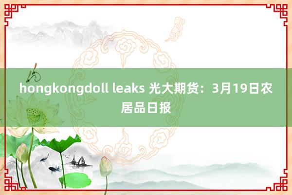 hongkongdoll leaks 光大期货：3月19日农居品日报