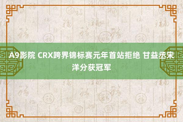 A9影院 CRX跨界锦标赛元年首站拒绝 甘益丞宋洋分获冠军