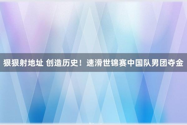 狠狠射地址 创造历史！速滑世锦赛中国队男团夺金