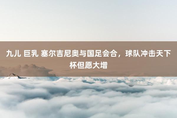 九儿 巨乳 塞尔吉尼奥与国足会合，球队冲击天下杯但愿大增