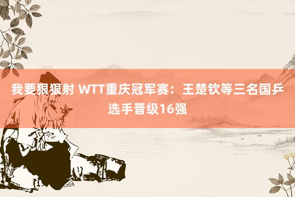 我要狠狠射 WTT重庆冠军赛：王楚钦等三名国乒选手晋级16强