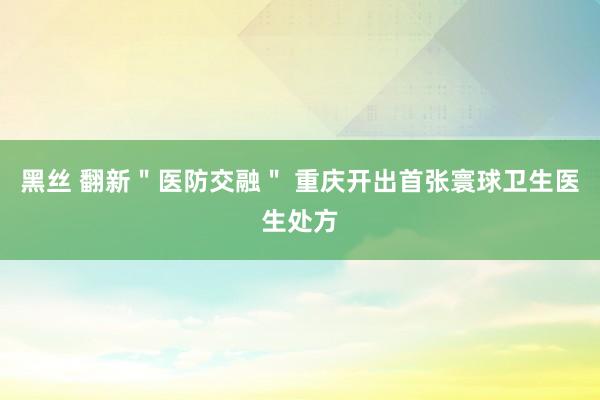 黑丝 翻新＂医防交融＂ 重庆开出首张寰球卫生医生处方