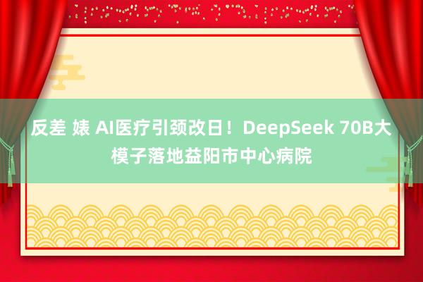 反差 婊 AI医疗引颈改日！DeepSeek 70B大模子落地益阳市中心病院