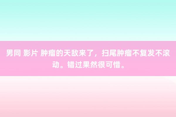 男同 影片 肿瘤的天敌来了，扫尾肿瘤不复发不滚动。错过果然很可惜。