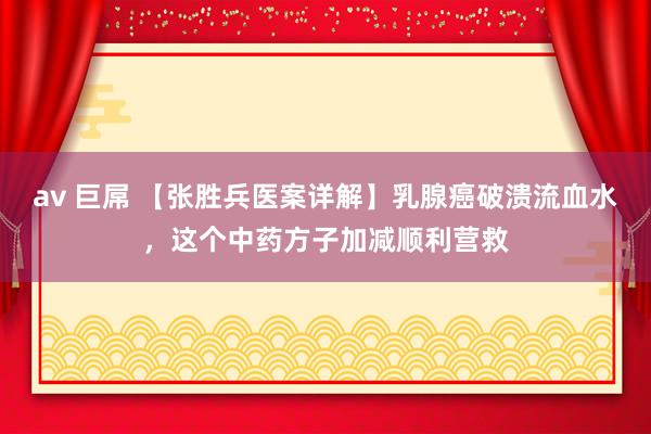 av 巨屌 【张胜兵医案详解】乳腺癌破溃流血水，这个中药方子加减顺利营救