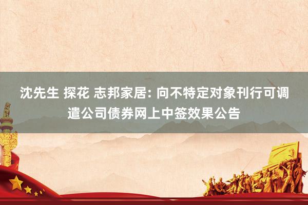 沈先生 探花 志邦家居: 向不特定对象刊行可调遣公司债券网上中签效果公告