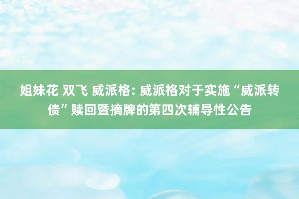 姐妹花 双飞 威派格: 威派格对于实施“威派转债”赎回暨摘牌的第四次辅导性公告