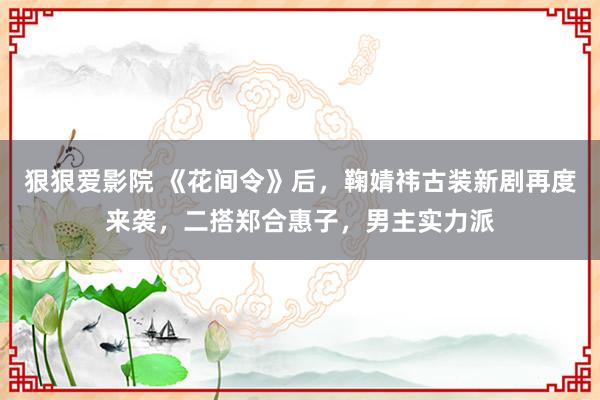 狠狠爱影院 《花间令》后，鞠婧祎古装新剧再度来袭，二搭郑合惠子，男主实力派