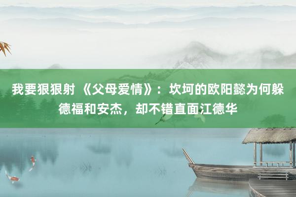 我要狠狠射 《父母爱情》：坎坷的欧阳懿为何躲德福和安杰，却不错直面江德华