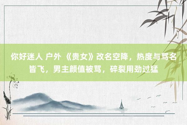 你好迷人 户外 《贵女》改名空降，热度与骂名皆飞，男主颜值被骂，碎裂用劲过猛