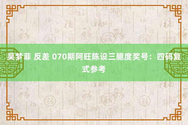 吴梦菲 反差 070期阿旺陈设三臆度奖号：四码复式参考