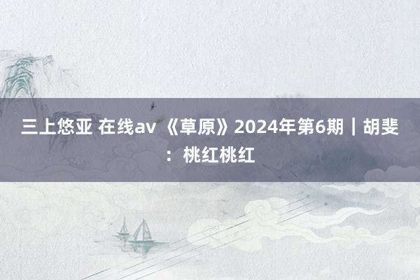 三上悠亚 在线av 《草原》2024年第6期｜胡斐：桃红桃红
