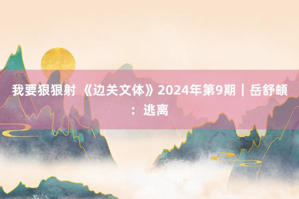 我要狠狠射 《边关文体》2024年第9期｜岳舒頔：逃离