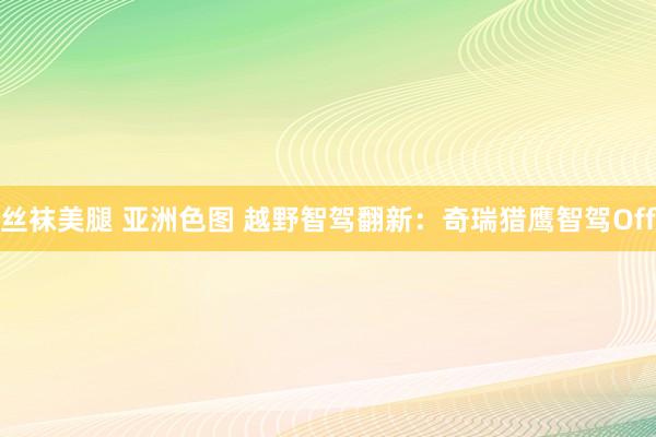 丝袜美腿 亚洲色图 越野智驾翻新：奇瑞猎鹰智驾Off
